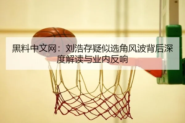 黑料中文网：刘浩存疑似选角风波背后深度解读与业内反响